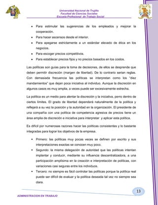 Universidad Nacional de Trujillo
Facultad de Ciencias Sociales
_____________________Escuela Profesional de Trabajo Social___________________

Para estimular las sugerencias de los empleados y mejorar la
cooperación.
Para hacer ascensos desde el interior.
Para apegarse estrictamente a un estándar elevado de ética en los
negocios.
Para escoger precios competitivos.
Para establecer precios fijos y no precios basados en los costos.
Las políticas son guías para la toma de decisiones, de ellos se desprende que
deben permitir discreción (margen de libertad). De lo contrario serian reglas.
Con demasiada frecuencia las políticas se interpretan como los “diez
mandamientos” que dejan poca iniciativa al individuo. Aunque la discreción en
algunos casos es muy amplia, a veces puede ser excesivamente estrecha.
La política es un medio para alentar la discreción y la iniciativa, perro dentro de
ciertos límites. El grado de libertad dependerá naturalmente de la política y
reflejará a su vez la posición y la autoridad en la organización. El presidente de
una compañía con una política de competencia agresiva de precios tiene un
área amplia de discreción e iniciativa para interpretar y aplicar esta política.
Es difícil por numerosas razones hacer las políticas consistentes y lo bastante
integradas para lograr los objetivos de la empresa.


Primero: las políticas muy pocas veces se definen por escrito y sus
interpretaciones exactas se conocen muy poco.



Segundo: la misma delegación de autoridad que las políticas intentan
implantar y conducir, mediante su influencia descentralizadora, a una
participación amplísima en la creación e interpretación de políticas, con
variaciones casi seguras entre los individuos.



Tercero: no siempre es fácil controlar las políticas porque la política real
puede ser difícil de evaluar y la política deseada tal vez no siempre sea
clara.

13
ADMINISTRACION EN TRABAJO
SOCIALSOCIAL

 