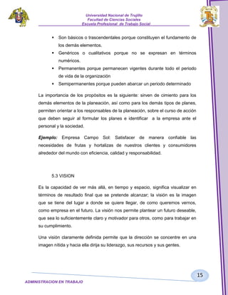 Universidad Nacional de Trujillo
Facultad de Ciencias Sociales
_____________________Escuela Profesional de Trabajo Social___________________



Son básicos o trascendentales porque constituyen el fundamento de
los demás elementos.



Genéricos o cualitativos porque no se expresan en términos
numéricos.



Permanentes porque permanecen vigentes durante todo el periodo
de vida de la organización



Semipermanentes porque pueden abarcar un periodo determinado

La importancia de los propósitos es la siguiente: sirven de cimiento para los
demás elementos de la planeación, así como para los demás tipos de planes,
permiten orientar a los responsables de la planeación, sobre el curso de acción
que deben seguir al formular los planes e identificar a la empresa ante el
personal y la sociedad.
Ejemplo: Empresa Campo Sol: Satisfacer de manera confiable las
necesidades de frutas y hortalizas de nuestros clientes y consumidores
alrededor del mundo con eficiencia, calidad y responsabilidad.

5.3 VISION
Es la capacidad de ver más allá, en tiempo y espacio, significa visualizar en
términos de resultado final que se pretende alcanzar; la visión es la imagen
que se tiene del lugar a donde se quiere llegar, de como queremos vernos,
como empresa en el futuro. La visión nos permite plantear un futuro deseable,
que sea lo suficientemente claro y motivador para otros, como para trabajar en
su cumplimiento.
Una visión claramente definida permite que la dirección se concentre en una
imagen nítida y hacia ella dirija su liderazgo, sus recursos y sus gentes.

15
ADMINISTRACION EN TRABAJO
SOCIALSOCIAL

 