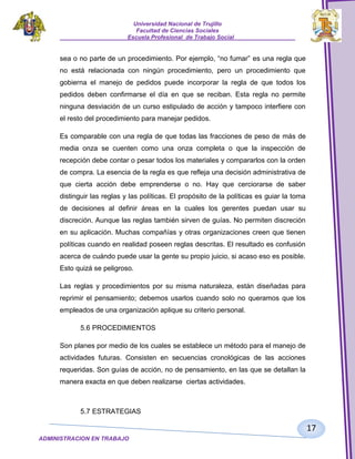 Universidad Nacional de Trujillo
Facultad de Ciencias Sociales
_____________________Escuela Profesional de Trabajo Social___________________

sea o no parte de un procedimiento. Por ejemplo, “no fumar” es una regla que
no está relacionada con ningún procedimiento, pero un procedimiento que
gobierna el manejo de pedidos puede incorporar la regla de que todos los
pedidos deben confirmarse el día en que se reciban. Esta regla no permite
ninguna desviación de un curso estipulado de acción y tampoco interfiere con
el resto del procedimiento para manejar pedidos.
Es comparable con una regla de que todas las fracciones de peso de más de
media onza se cuenten como una onza completa o que la inspección de
recepción debe contar o pesar todos los materiales y compararlos con la orden
de compra. La esencia de la regla es que refleja una decisión administrativa de
que cierta acción debe emprenderse o no. Hay que cerciorarse de saber
distinguir las reglas y las políticas. El propósito de la políticas es guiar la toma
de decisiones al definir áreas en la cuales los gerentes puedan usar su
discreción. Aunque las reglas también sirven de guías. No permiten discreción
en su aplicación. Muchas compañías y otras organizaciones creen que tienen
políticas cuando en realidad poseen reglas descritas. El resultado es confusión
acerca de cuándo puede usar la gente su propio juicio, si acaso eso es posible.
Esto quizá se peligroso.
Las reglas y procedimientos por su misma naturaleza, están diseñadas para
reprimir el pensamiento; debemos usarlos cuando solo no queramos que los
empleados de una organización aplique su criterio personal.
5.6 PROCEDIMIENTOS
Son planes por medio de los cuales se establece un método para el manejo de
actividades futuras. Consisten en secuencias cronológicas de las acciones
requeridas. Son guías de acción, no de pensamiento, en las que se detallan la
manera exacta en que deben realizarse ciertas actividades.

5.7 ESTRATEGIAS

17
ADMINISTRACION EN TRABAJO
SOCIALSOCIAL

 