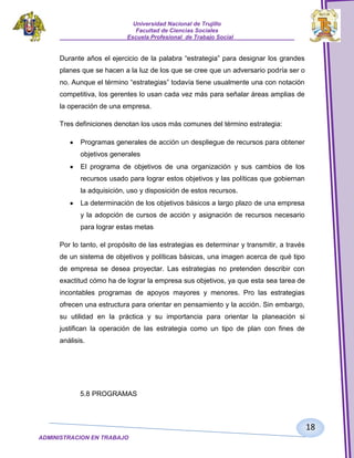 Universidad Nacional de Trujillo
Facultad de Ciencias Sociales
_____________________Escuela Profesional de Trabajo Social___________________

Durante años el ejercicio de la palabra “estrategia” para designar los grandes
planes que se hacen a la luz de los que se cree que un adversario podría ser o
no. Aunque el término “estrategias” todavía tiene usualmente una con notación
competitiva, los gerentes lo usan cada vez más para señalar áreas amplias de
la operación de una empresa.
Tres definiciones denotan los usos más comunes del término estrategia:
Programas generales de acción un despliegue de recursos para obtener
objetivos generales
El programa de objetivos de una organización y sus cambios de los
recursos usado para lograr estos objetivos y las políticas que gobiernan
la adquisición, uso y disposición de estos recursos.
La determinación de los objetivos básicos a largo plazo de una empresa
y la adopción de cursos de acción y asignación de recursos necesario
para lograr estas metas
Por lo tanto, el propósito de las estrategias es determinar y transmitir, a través
de un sistema de objetivos y políticas básicas, una imagen acerca de qué tipo
de empresa se desea proyectar. Las estrategias no pretenden describir con
exactitud cómo ha de lograr la empresa sus objetivos, ya que esta sea tarea de
incontables programas de apoyos mayores y menores. Pro las estrategias
ofrecen una estructura para orientar en pensamiento y la acción. Sin embargo,
su utilidad en la práctica y su importancia para orientar la planeación si
justifican la operación de las estrategia como un tipo de plan con fines de
análisis.

5.8 PROGRAMAS

18
ADMINISTRACION EN TRABAJO
SOCIALSOCIAL

 