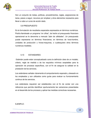Universidad Nacional de Trujillo
Facultad de Ciencias Sociales
_____________________Escuela Profesional de Trabajo Social___________________

Son un conjunto de metas, políticas, procedimientos, reglas, asignaciones de
tarea, pasos a seguir, recursos por emplear y otros elementos necesarios para
llevar a cabo un curso de acción dado.
5.9 PRESUPUESTO
Es la formulación de resultados esperados expresados en términos numéricos.
Podría llamársele un programa “en cifras”, de hecho al presupuesto financiero
operacional se le denomina a menudo “plan de utilidades”. Un presupuesto
puede expresarse en términos financieros; en términos de hora-hombre,
unidades de producción u horas-maquinas, o cualesquiera otros términos
numéricos medibles.

5.10

ESTANDARES

Estándar puede estar conceptualizado como la definición clara de un modelo,
criterio, regla de medida o de los requisitos mínimos aceptables para la
operación de procesos específicos, con el fin de asegurar la calidad en la
prestación de los servicios.
Los estándares señalan claramente el comportamiento esperado y deseado en
los empleados y son utilizados como guías para evaluar su funcionamiento
continuo de los servicios.
Los estándares requieren ser establecidos con el fin de contar con una
referencia que permita identificar oportunamente las variaciones presentadas
en el desarrollo de los procesos y aplicar las medidas correctivas necesarias.

EJEMPLO:

19
ADMINISTRACION EN TRABAJO
SOCIALSOCIAL

 