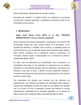 Universidad Nacional de Trujillo
Facultad de Ciencias Sociales
_____________________Escuela Profesional de Trabajo Social___________________

Área de estandarizar: departamento de recursos humanos.
Enunciado del estándar: el hospital cuenta con programas de educación
continua para mantener capacitado y actualizado al personal en base en las
necesidades de los usuarios.

6. IMPORTANCIA
Según

Cesar

Bernal

Torres

(2013)

en

su

libro

“PROCESO

ADMINISTRATIVO” nos da a conocer lo siguiente:
De las funciones del proceso administrativo, la planeación es la función más
controvertida, puesto que, para muchos críticos de la planeación, es un
ambiente tan dinámico y complejo como el actual, es imposible prever los
eventos del futuro y, por consiguiente, planear para responder a ellos; además,
estos criterios consideran que la planeación impide la creatividad y la
innovación, factores claves e indispensables en un ambiente de cambio e
incertidumbre (Bernal, 2007).
En tanto, para los defensores de la planificación, son la dinámica y la
incertidumbre del futuro lo que especifica la importancia de una efectiva
planeación, lo cual demanda grandes dosis de creatividad e innovación para
entender lo que será el futuro y diseñar acciones igualmente creativas e
innovadoras que les permita a las personas, las organizaciones, y las naciones
construir un futuro mejor.
Son abundantes los estudios que muestran que las personas, las
organizaciones y las naciones que planean sus actividades tienen mejores y
muchas más posibilidades de éxito en el logro de sus objetivos que aquellas
que no lo hacen. Por eso, la planeación, aunque sea informal en muchas
organizaciones (especialmente las empresas pequeñas), en la mayoría de
ellas se hacen como modelos formales y bien definidos (Bernal, 2007).

20
ADMINISTRACION EN TRABAJO
SOCIALSOCIAL

 