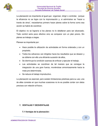 Universidad Nacional de Trujillo
Facultad de Ciencias Sociales
_____________________Escuela Profesional de Trabajo Social___________________

La planeación es importante al igual que organizar, dirigir o controlar, ´porque
la eficiencia no se logra con la improvisación y, si administrar es “hacer a
través de otros”, necesitamos primero hacer planes sobre la forma como esa
acción se habrá de coordinar.
El objetivo no se lograría si los planes no lo detallaran para ser alcanzado.
Todo control seria poco efectivo sino se comparar con un plan previo. Sin
planes se trabaja a ciegas.
Planear es importante por:
Hace posible la utilización de actividades en forma ordenada y con un
propósito.
Todos los esfuerzos van dirigidos hacia los resultados que se deseen y
se obtiene con ello una eficiente sucesión de ellos,
Se disminuye la condición azarosa de enfocar y ejecutar el trabajo.
Las actividades se coordinan de tal manera que se consigue la
integración de una gran fuerza, moviéndose armoniosamente hacia la
meta pre determinada.
Se reduce el trabajo improductivo.
La planeación es esencial, pero existen limitaciones prácticas para su uso; una
de ellas consiste en que muchas ocasiones no le es posible contar con datos
precisos con relación al futuro.

7. VENTAJAS Y DESVENTAJAS

7.1 Ventajas de la planeación:

22
ADMINISTRACION EN TRABAJO
SOCIALSOCIAL

 