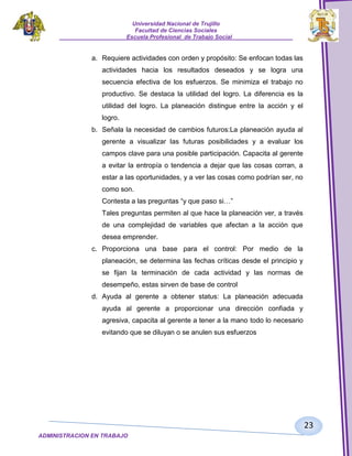 Universidad Nacional de Trujillo
Facultad de Ciencias Sociales
_____________________Escuela Profesional de Trabajo Social___________________

a. Requiere actividades con orden y propósito: Se enfocan todas las
actividades hacia los resultados deseados y se logra una
secuencia efectiva de los esfuerzos. Se minimiza el trabajo no
productivo. Se destaca la utilidad del logro. La diferencia es la
utilidad del logro. La planeación distingue entre la acción y el
logro.
b. Señala la necesidad de cambios futuros:La planeación ayuda al
gerente a visualizar las futuras posibilidades y a evaluar los
campos clave para una posible participación. Capacita al gerente
a evitar la entropía o tendencia a dejar que las cosas corran, a
estar a las oportunidades, y a ver las cosas como podrían ser, no
como son.
Contesta a las preguntas “y que paso si…”
Tales preguntas permiten al que hace la planeación ver, a través
de una complejidad de variables que afectan a la acción que
desea emprender.
c. Proporciona una base para el control: Por medio de la
planeación, se determina las fechas críticas desde el principio y
se fijan la terminación de cada actividad y las normas de
desempeño, estas sirven de base de control
d. Ayuda al gerente a obtener status: La planeación adecuada
ayuda al gerente a proporcionar una dirección confiada y
agresiva, capacita al gerente a tener a la mano todo lo necesario
evitando que se diluyan o se anulen sus esfuerzos

23
ADMINISTRACION EN TRABAJO
SOCIALSOCIAL

 