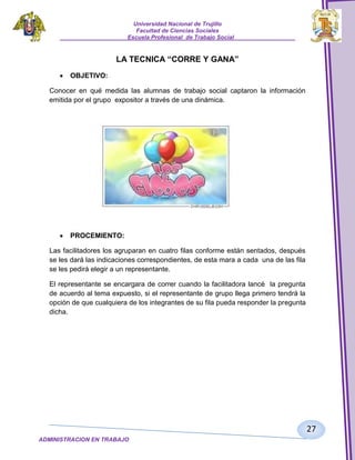Universidad Nacional de Trujillo
Facultad de Ciencias Sociales
_____________________Escuela Profesional de Trabajo Social___________________

LA TECNICA “CORRE Y GANA”
OBJETIVO:
Conocer en qué medida las alumnas de trabajo social captaron la información
emitida por el grupo expositor a través de una dinámica.

PROCEMIENTO:
Las facilitadores los agruparan en cuatro filas conforme están sentados, después
se les dará las indicaciones correspondientes, de esta mara a cada una de las fila
se les pedirá elegir a un representante.
El representante se encargara de correr cuando la facilitadora lancé la pregunta
de acuerdo al tema expuesto, si el representante de grupo llega primero tendrá la
opción de que cualquiera de los integrantes de su fila pueda responder la pregunta
dicha.

27
ADMINISTRACION EN TRABAJO
SOCIALSOCIAL

 