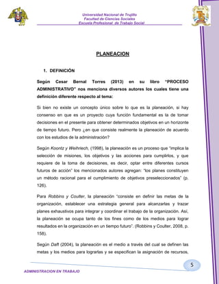 Universidad Nacional de Trujillo
Facultad de Ciencias Sociales
_____________________Escuela Profesional de Trabajo Social___________________

PLANEACION
1. DEFINICIÓN
Según

Cesar

Bernal

Torres

(2013)

en

su

libro

“PROCESO

ADMINISTRATIVO” nos menciona diversos autores los cuales tiene una
definición diferente respecto al tema:
Si bien no existe un concepto único sobre lo que es la planeación, si hay
consenso en que es un proyecto cuya función fundamental es la de tomar
decisiones en el presente para obtener determinados objetivos en un horizonte
de tiempo futuro. Pero ¿en que consiste realmente la planeación de acuerdo
con los estudios de la administración?
Según Koontz y Weihriech, (1998), la planeación es un proceso que “implica la
selección de misiones, los objetivos y las acciones para cumplirlos, y que
requiere de la toma de decisiones, es decir, optar entre diferentes cursos
futuros de acción” los mencionados autores agregan: “los planes constituyen
un método racional para el cumplimiento de objetivos preseleccionados” (p.
126).
Para Robbins y Coulter, la planeación “consiste en definir las metas de la
organización, establecer una estrategia general para alcanzarlas y trazar
planes exhaustivos para integrar y coordinar el trabajo de la organización. Así,
la planeación se ocupa tanto de los fines como de los medios para lograr
resultados en la organización en un tiempo futuro”. (Robbins y Coulter, 2008, p.
158).
Según Daft (2004), la planeación es el medio a través del cual se definen las
metas y los medios para lograrlas y se especifican la asignación de recursos,

5
ADMINISTRACION EN TRABAJO
SOCIALSOCIAL

 