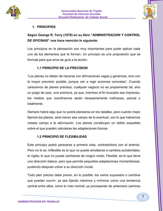 Universidad Nacional de Trujillo
Facultad de Ciencias Sociales
_____________________Escuela Profesional de Trabajo Social___________________

1. PRINCIPIOS
Según George R. Terry (1978) en su libro “ADMINISTRACION Y CONTROL
DE OFICINAS” nos hace mención lo siguiente:
Los principios en la planeación son muy importantes para poder aplicar cada
uno de los elementos que la forman. Un principio es una proposición que se
formula para que sirva de guía a la acción.
1.1 PRINCIPIO DE LA PRECISION
“Los planes no deben de hacerse con afirmaciones vagas y genéricas, sino con
la mayor precisión posible, porque van a regir acciones concretas”. Cuando
carecemos de planes precisos, cualquier negocio no es propiamente tal, sino
un juego de azar, una aventura, ya que, mientras el fin buscado sea impreciso,
los medios que coordinemos serán necesariamente ineficaces, parcial o
totalmente.
Siempre habrá algo que no podrá planearse en los detalles, pero cuando mejor
fijemos los planes, será menor ese campo de lo eventual, con lo que habremos
robado campo a la adivinación. Los planes constituyen un sólido esqueleto
sobre el que pueden calcularse las adaptaciones futuras.
1.2 PRINCIPIO DE FLEXIBILIDAD
Este principio podrá parecerse a primera vista, contradictorio con el anterior.
Pero no lo es. Inflexible es lo que no puede amoldarse a cambios accidentales;
lo rígido; lo que no puede cambiarse de ningún modo. Flexible, es lo que tiene
una dirección básica, pero que permite pequeñas adaptaciones momentáneas,
pudiendo después volver a su dirección inicial.
Todo plan preciso debe prever, en lo posible, los varios supuestos o cambios
que puedan ocurrir: ya sea fijando máximos y mínimos como una tendencia
central entre ellos, como lo más normal; ya proveyendo de antemano caminos

7
ADMINISTRACION EN TRABAJO
SOCIALSOCIAL

 