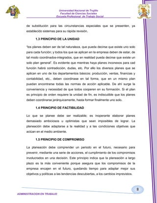 Universidad Nacional de Trujillo
Facultad de Ciencias Sociales
_____________________Escuela Profesional de Trabajo Social___________________

de substitución para las circunstancias especiales que se presenten, ya
establecido sistemas para su rápida revisión.
1.3 PRINCIPIO DE LA UNIDAD
“los planes deben ser de tal naturaleza, que pueda decirse que existe uno solo
para cada función; y todos los que se aplican en la empresa deben de estar, de
tal modo coordinados-integrados, que en realidad pueda decirse que existe un
solo plan general”. Es evidente que mientras haya planes inconexos para cad
función habrá contradicción, dudas, etc. Por ello los diversos planes que se
aplican en uno de los departamentos básicos: producción, ventas, financias y
contabilidad, etc., deben coordinase en tal forma, que en un mismo plan
puedan encontrarse todas las normas de acción aplicable. De ahí surge la
conveniencia y necesidad de que todos cooperen en su formación. Si el plan
es principio de orden requiere la unidad de fin, es indiscutible que los planes
deben coordinarse jerárquicamente, hasta formar finalmente uno solo.
1.4 PRINCIPIO DE FACTIBILIDAD
Lo que se planee debe ser realizable; es inoperante elaborar planes
demasiado ambiciosos u optimistas que sean imposibles de lograr. La
planeación debe adaptarse a la realidad y a las condiciones objetivas que
actúan en el medio ambiente.
1.5 PRINCIPIO DE COMPROMISO
La planeación debe comprender un periodo en el futuro, necesario para
prevenir, mediante una serie de acciones, el cumplimiento de los compromisos
involucrados en una decisión. Este principio indica que la planeación a largo
plazo es la más conveniente porque asegura que los compromisos de la
empresa encajen en el futuro, quedando tiempo para adaptar mejor sus
objetivos y políticas a las tendencias descubiertas, a los cambios imprevistos.

8
ADMINISTRACION EN TRABAJO
SOCIALSOCIAL

 