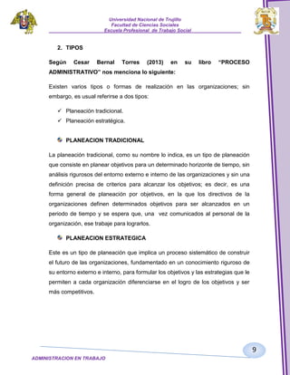 Universidad Nacional de Trujillo
Facultad de Ciencias Sociales
_____________________Escuela Profesional de Trabajo Social___________________

2. TIPOS
Según

Cesar

Bernal

Torres

(2013)

en

su

libro

“PROCESO

ADMINISTRATIVO” nos menciona lo siguiente:
Existen varios tipos o formas de realización en las organizaciones; sin
embargo, es usual referirse a dos tipos:
 Planeación tradicional.
 Planeación estratégica.

PLANEACION TRADICIONAL
La planeación tradicional, como su nombre lo indica, es un tipo de planeación
que consiste en planear objetivos para un determinado horizonte de tiempo, sin
análisis rigurosos del entorno externo e interno de las organizaciones y sin una
definición precisa de criterios para alcanzar los objetivos; es decir, es una
forma general de planeación por objetivos, en la que los directivos de la
organizaciones definen determinados objetivos para ser alcanzados en un
periodo de tiempo y se espera que, una vez comunicados al personal de la
organización, ese trabaje para lograrlos.
PLANEACION ESTRATEGICA
Este es un tipo de planeación que implica un proceso sistemático de construir
el futuro de las organizaciones, fundamentado en un conocimiento riguroso de
su entorno externo e interno, para formular los objetivos y las estrategias que le
permiten a cada organización diferenciarse en el logro de los objetivos y ser
más competitivos.

9
ADMINISTRACION EN TRABAJO
SOCIALSOCIAL

 