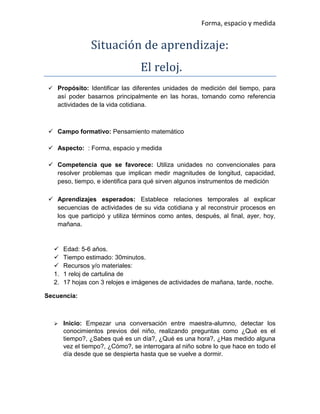 Forma, espacio y medida
Situación de aprendizaje:
El relój.
 Propósito: Identificar las diferentes unidades de medición del tiempo, para
así poder basarnos principalmente en las horas, tomando como referencia
actividades de la vida cotidiana.
 Campo formativo: Pensamiento matemático
 Aspecto: : Forma, espacio y medida
 Competencia que se favorece: Utiliza unidades no convencionales para
resolver problemas que implican medir magnitudes de longitud, capacidad,
peso, tiempo, e identifica para qué sirven algunos instrumentos de medición
 Aprendizajes esperados: Establece relaciones temporales al explicar
secuencias de actividades de su vida cotidiana y al reconstruir procesos en
los que participó y utiliza términos como antes, después, al final, ayer, hoy,
mañana.
 Edad: 5-6 años.
 Tiempo estimado: 30minutos.
 Recursos y/o materiales:
1. 1 reloj de cartulina de
2. 17 hojas con 3 relojes e imágenes de actividades de mañana, tarde, noche.
Secuencia:
 Inicio: Empezar una conversación entre maestra-alumno, detectar los
conocimientos previos del niño, realizando preguntas como ¿Qué es el
tiempo?, ¿Sabes qué es un día?, ¿Qué es una hora?, ¿Has medido alguna
vez el tiempo?, ¿Cómo?, se interrogara al niño sobre lo que hace en todo el
día desde que se despierta hasta que se vuelve a dormir.
 
