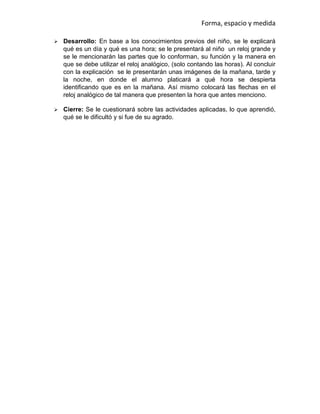 Forma, espacio y medida
 Desarrollo: En base a los conocimientos previos del niño, se le explicará
qué es un día y qué es una hora; se le presentará al niño un reloj grande y
se le mencionarán las partes que lo conforman, su función y la manera en
que se debe utilizar el reloj analógico, (solo contando las horas). Al concluir
con la explicación se le presentarán unas imágenes de la mañana, tarde y
la noche, en donde el alumno platicará a qué hora se despierta
identificando que es en la mañana. Así mismo colocará las flechas en el
reloj analógico de tal manera que presenten la hora que antes menciono.
 Cierre: Se le cuestionará sobre las actividades aplicadas, lo que aprendió,
qué se le dificultó y si fue de su agrado.
 