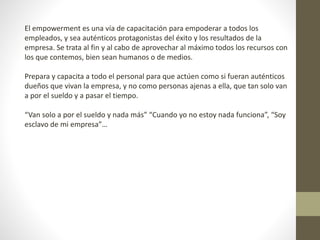 El empowerment es una vía de capacitación para empoderar a todos los
empleados, y sea auténticos protagonistas del éxito y los resultados de la
empresa. Se trata al fin y al cabo de aprovechar al máximo todos los recursos con
los que contemos, bien sean humanos o de medios.
Prepara y capacita a todo el personal para que actúen como si fueran auténticos
dueños que vivan la empresa, y no como personas ajenas a ella, que tan solo van
a por el sueldo y a pasar el tiempo.
“Van solo a por el sueldo y nada más” “Cuando yo no estoy nada funciona”, “Soy
esclavo de mi empresa”…
 