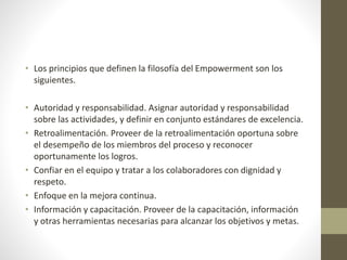 • Los principios que definen la filosofía del Empowerment son los
siguientes.
• Autoridad y responsabilidad. Asignar autoridad y responsabilidad
sobre las actividades, y definir en conjunto estándares de excelencia.
• Retroalimentación. Proveer de la retroalimentación oportuna sobre
el desempeño de los miembros del proceso y reconocer
oportunamente los logros.
• Confiar en el equipo y tratar a los colaboradores con dignidad y
respeto.
• Enfoque en la mejora continua.
• Información y capacitación. Proveer de la capacitación, información
y otras herramientas necesarias para alcanzar los objetivos y metas.
 