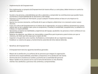 • Implementación del Empowerment
• Para implementar un proyecto de Empowerment de manera eficaz y a corto plazo, deben tenerse en cuenta los
siguientes aspectos:
• Facultar a las personas, entendiéndose por ello a valorarlas y comprender las contribuciones que pueden hacer,
asumiendo la responsabilidad de las decisiones y del trabajo.
• Favorecer el intercambio de información, ya que cualquier iniciativa exitosa se basa en una mejora en la
comunicación.
• Aportar los recursos necesarios, verificando de lo que se dispone y determinar si es necesario sumar nuevos
recursos.
• Crear una cultura del Empowerment en el interior de la organización, en la que se definan claramente los nuevos
valores que se van a adoptar, tales como el compromiso, la lealtad, la solidaridad, compañerismo, la calidad en el
trabajo y la responsabilidad.
• Aprovechar al máximo las habilidades y experiencias del equipo, ayudando a las personas a tener confianza en sus
propias habilidades.
• Redactar los objetivos, que deben ser mensurables y específicos para la persona y para la tarea con que se
relaciona, de modo que ésta sepa qué se espera de ella.
• Capacitar a los gerentes como coaches, facilitadores y entrenadores de sus respectivos equipos.
• Establecer un sistema de apoyo y mantenimiento sostenido del clima laboral obtenido.
•
• Beneficios del Empowerment
• El Empowerment tiene los siguientes beneficios generales:
• Mejora de la satisfacción y la confianza de las personas que integran la organización.
• Aumento de la responsabilidad, autoridad y compromiso en la satisfacción del cliente.
• Disminución de la resistencia al cambio y aumento de la creatividad del personal.
• Mayor rapidez en los proceso con lo cual la toma de decisiones es más eficiente.
• Clientes más satisfechos y personas más contentas y comprometidas.
 