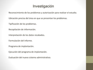 Investigación
Reconocimiento de los problemas y autorización para realizar el estudio.
Ubicación precisa del área en que se presentan los problemas.
Tipificación de los problemas.
Recopilación de información.
Interpretación de los datos recabados.
Formulación del informe.
Programa de implantación.
Ejecución del programa de implantación.
Evaluación del nuevo sistema administrativo.
 