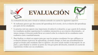 La evaluación de este curso virtual se realizara teniendo en cuenta los siguientes aspectos:
• Se realizaran quizzes que den cuenta del aprendizaje de la teoría y de la evolución del aprendizaje
por parte de los estudiantes.
• La practica será una aspecto muy importante al realizar la evaluación, ya que a partir de la misma
los estudiantes podrán experimentar la verdadera interacción en un contexto determinado, y al
mismo tiempo, el docente podrá llevar un control sobre la evolución de los estudiantes tanto
cualitativa como cuantitativamente.
• Para finalizar, se abrirá un espacio para que sean los propios estudiantes los que califiquen su
evolución durante el proceso de aprendizaje, al mismo tiempo, se hará una retroalimentación
grupal en donde cada estudiante dará su opinión o de cierto modo medirá el desempeño de sus
pares, y para finalizar se emitirá un punto de vista por parte del docente, teniendo en cuenta las
experiencias vividas con sus estudiantes.
 