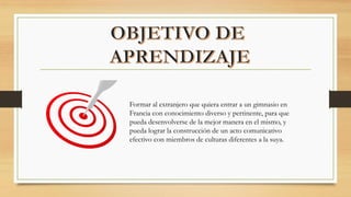 Formar al extranjero que quiera entrar a un gimnasio en
Francia con conocimiento diverso y pertinente, para que
pueda desenvolverse de la mejor manera en el mismo, y
pueda lograr la construcción de un acto comunicativo
efectivo con miembros de culturas diferentes a la suya.
 