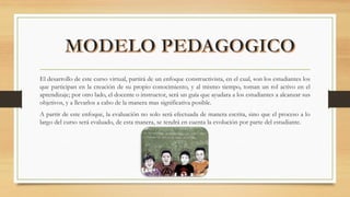 El desarrollo de este curso virtual, partirá de un enfoque constructivista, en el cual, son los estudiantes los
que participan en la creación de su propio conocimiento, y al mismo tiempo, toman un rol activo en el
aprendizaje; por otro lado, el docente o instructor, será un guía que ayudara a los estudiantes a alcanzar sus
objetivos, y a llevarlos a cabo de la manera mas significativa posible.
A partir de este enfoque, la evaluación no solo será efectuada de manera escrita, sino que el proceso a lo
largo del curso será evaluado, de esta manera, se tendrá en cuenta la evolución por parte del estudiante.
 