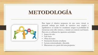 Para lograr el objetivo propuesto de este curso virtual, se
pretende trabajar por medio de ejercicios muy simples y
significativos en donde los estudiantes tengan la posibilidad de
interactuar entre ellos mismos, y simular un contexto real francés.
Para esto, se utilizaran las siguientes actividades.
• Juegos de roles
• Cine foros
• Obras de teatro
• Interacción docente-estudiante
• Lectura contextualizada y discutida.
• Discusiones en a partir del tema propuesto.
 