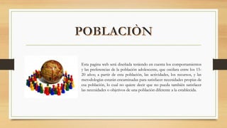 Esta pagina web será diseñada teniendo en cuenta los comportamientos
y las preferencias de la población adolescente, que oscilara entre los 15-
20 años; a partir de esta población, las actividades, los recursos, y las
metodologías estarán encaminadas para satisfacer necesidades propias de
esa población, lo cual no quiere decir que no pueda también satisfacer
las necesidades o objetivos de una población diferente a la establecida.
 