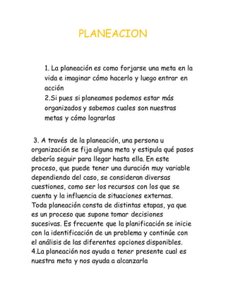 PLANEACION
1. La planeación es como forjarse una meta en la
vida e imaginar cómo hacerlo y luego entrar en
acción
2.Si pues si planeamos podemos estar más
organizados y sabemos cuales son nuestras
metas y cómo lograrlas
3. A través de la planeación, una persona u
organización se fija alguna meta y estipula qué pasos
debería seguir para llegar hasta ella. En este
proceso, que puede tener una duración muy variable
dependiendo del caso, se consideran diversas
cuestiones, como ser los recursos con los que se
cuenta y la influencia de situaciones externas.
Toda planeación consta de distintas etapas, ya que
es un proceso que supone tomar decisiones
sucesivas. Es frecuente que la planificación se inicie
con la identificación de un problema y continúe con
el análisis de las diferentes opciones disponibles.
4.La planeación nos ayuda a tener presente cual es
nuestra meta y nos ayuda a alcanzarla
 