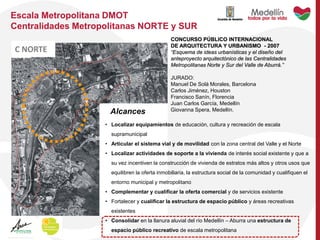 CONCURSO PÚBLICO INTERNACIONAL
DE ARQUITECTURA Y URBANISMO - 2007
“Esquema de ideas urbanísticas y el diseño del
anteproyecto arquitectónico de las Centralidades
Metropolitanas Norte y Sur del Valle de Aburrá.”
JURADO:
Manuel De Solá Morales, Barcelona
Carlos Jiménez, Houston
Francisco Sanín, Florencia
Juan Carlos García, Medellín
Giovanna Spera, Medellín.
Escala Metropolitana DMOT
Centralidades Metropolitanas NORTE y SUR
• Localizar equipamientos de educación, cultura y recreación de escala
supramunicipal
• Articular el sistema vial y de movilidad con la zona central del Valle y el Norte
• Localizar actividades de soporte a la vivienda de interés social existente y que a
su vez incentiven la construcción de vivienda de estratos más altos y otros usos que
equilibren la oferta inmobiliaria, la estructura social de la comunidad y cualifiquen el
entorno municipal y metropolitano
• Complementar y cualificar la oferta comercial y de servicios existente
• Fortalecer y cualificar la estructura de espacio público y áreas recreativas
existentes
• Consolidar en la llanura aluvial del río Medellín – Aburra una estructura de
espacio público recreativo de escala metropolitana
C NORTE
Alcances
 