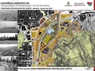 I M PP PC
CONCURSO CENTRALIDAD DEL NORTE - Medellín Agosto del 2007
ÁREA METROPOLITANA DEL VALLE DE ABURRÁ
CASTAÑEDA ARQUITECTOS
Arq. Javier Castañeda – Arq. Hernando Castañeda – Arq. Juan Carlos Castañeda
Primer puesto IDEAS URBANÍSTICAS CENTRALIDAD NORTE
 
