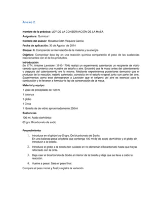 Anexo 2.
Nombre de la práctica: LEY DE LA CONSERVACIÓN DE LA MASA
Asignatura: Química I
Nombre del asesor: Rosalba Edith Vaquera García
Fecha de aplicación: 30 de Agosto de 2014
Bloque: II. Comprende la interrelación de la materia y la energía
Objetivo: Comprobar ésta ley en una reacción química comparando el peso de las sustancias
reaccionantes con el de los productos.
Introducción
En 1774, Antoine Lavoisier (1743-1794) realizó un experimento calentando un recipiente de vidrio
cerrado que contenía una muestra de estaño y aire. Encontró que la masa antes del calentamiento
y después del calentamiento era la misma. Mediante experimentos posteriores demostró que el
producto de la reacción, estaño calentado, consistía en el estaño original junto con parte del aire.
Experimentos como este demostraron a Lavoisier que el oxígeno del aire es esencial para la
combustión y le llevaron a formular la ley de conservación de la masa.
Material y equipo:
1 Vaso de precipitado de 100 ml
1 balanza
1 globo
1 Cinta
1 Botella de de vidrio aproximadamente 250ml
Sustancias
100 ml. Acido clorhídrico
60 grs. Bicarbonato de sodio
Procedimiento
1. Introduce en el globo los 60 grs. De bicarbonato de Sodio.
En una balanza pesa la botella que contenga 100 ml de de acido clorhídrico y el globo sin
introducir a la botella.
2. Introduce el globo a la botella ten cuidado en no derramar el bicarbonato hasta que hayas
reforzado con la cinta.
3. Deja caer el bicarbonato de Sodio al interior de la botella y deja que se lleve a cabo la
reacción.
4. Vuelve a pesar. Será el peso final.
Compara el peso inicial y final y registra la variación.
 
