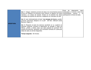 APERTURA
Act. 1. Indagar, mediante una lluvia de ideas, los conocimientos previos
de los con respecto a la Química como ciencia, su relación con otras
ciencias y su campo de estudio. Anotar en el pintarrón las ideas
principales que aporten los alumnos, resaltando con marcador de color.
Act. 2. Leer individualmente el texto “Los tatuajes de henna, pueden
provocar reacciones alérgicas en la piel” del libro: (Manuel Landa
Barrera). Página 14.
Act. 3. Respecto al texto los alumnos escribirán en su cuaderno la
siguiente pregunta: Durante la elaboración de tatuajes a base de
Henna, ¿Cómo y dónde crees que está presente la química? Por
equipos los alumnos, aportaran una conclusión tomando en cuenta las
ideas de cada uno de los integrantes.
Tiempo asignado: 50 minutos
Guía de observación para
autoevaluar el dominio sobre los
conocimientos previos y la
participación en lluvia de ideas.
 