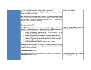 ¿Cómo podemos comprobar lo que estamos pensando?
Finalmente ¿qué medidas de seguridad debemos tomar en cuenta
antes de realizar la práctica?
Act. 6. Cuando se haya realizado la práctica, los alumnos analizarán los
pasos del método científico, leerán el texto “El método científico” del
libro del autor (Manuel Landa Barrera) páginas 25- 17., y relacionaran
el tema con la práctica que realizaron.
Tiempo asignado: 50 min.
Act. 7 En equipos de no más de cinco integrantes elegirán un tema de
interés a fin de ser estudiado. Los temas no serán repetidos y deberán
considerar los siguientes puntos en la elección del tema:
1. Que el tema elegido sea de interés y agrado de todos o de la
mayoría de los integrantes del equipo.
2. Que la información documental sea accesible, fácil de adquirir.
3. Que el objeto de estudio refleje una problemática que afecte,
beneficie o necesite tu comunidad, escuela o casa en particular.
4. Que sea fácil de llevar a cabo.
5. Que conlleve a conocimientos relativos de la química.
Este trabajo será entregado por escrito, a fin de ser evaluado, además
de su posterior exposición ante el grupo. Haciendo uso de material
didáctico creativo y original.
Tiempo asignado: 50 min.
Act. 8. Se llevará a cabo la exposición de los trabajos de investigación.
Tiempo asignado: 100 min.
Informe de la práctica
Lista de cotejo para evaluar el
trabajo escrito (Anexo 3)
Guía de observación para evaluar
la exposición) (Anexo 4)
 