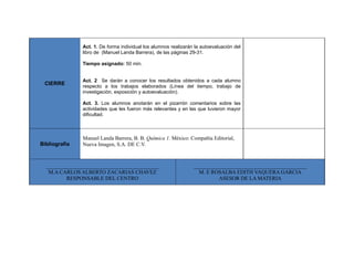 CIERRE
Act. 1. De forma individual los alumnos realizarán la autoevaluación del
libro de (Manuel Landa Barrera), de las páginas 29-31.
Tiempo asignado: 50 min.
Act. 2 Se darán a conocer los resultados obtenidos a cada alumno
respecto a los trabajos elaborados (Línea del tiempo, trabajo de
investigación, exposición y autoevaluación).
Act. 3. Los alumnos anotarán en el pizarrón comentarios sobre las
actividades que les fueron más relevantes y en las que tuvieron mayor
dificultad.
Bibliografía
Manuel Landa Barrera, B. B. Química 1. México: Compañía Editorial,
Nueva Imagen, S.A. DE C.V.
__________________________________________
M.A CARLOS ALBERTO ZACARIAS CHAVEZ
RESPONSABLE DEL CENTRO
__________________________________________
M. E ROSALBA EDITH VAQUERA GARCIA
ASESOR DE LA MATERIA
 