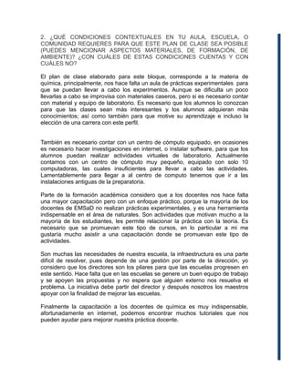 2. ¿QUÉ CONDICIONES CONTEXTUALES EN TU AULA, ESCUELA, O
COMUNIDAD REQUIERES PARA QUE ESTE PLAN DE CLASE SEA POSIBLE
(PUEDES MENCIONAR ASPECTOS MATERIALES, DE FORMACIÓN, DE
AMBIENTE)? ¿CON CUÁLES DE ESTAS CONDICIONES CUENTAS Y CON
CUÁLES NO?
El plan de clase elaborado para este bloque, corresponde a la materia de
química, principalmente, nos hace falta un aula de prácticas experimentales para
que se puedan llevar a cabo los experimentos. Aunque se dificulta un poco
llevarlas a cabo se improvisa con materiales caseros, pero si es necesario contar
con material y equipo de laboratorio. Es necesario que los alumnos lo conozcan
para que las clases sean más interesantes y los alumnos adquieran más
conocimientos; así como también para que motive su aprendizaje e incluso la
elección de una carrera con este perfil.
También es necesario contar con un centro de cómputo equipado, en ocasiones
es necesario hacer investigaciones en internet, o instalar software, para que los
alumnos puedan realizar actividades virtuales de laboratorio. Actualmente
contamos con un centro de cómputo muy pequeño, equipado con solo 10
computadoras, las cuales insuficientes para llevar a cabo las actividades.
Lamentablemente para llegar a al centro de computo tenemos que ir a las
instalaciones antiguas de la preparatoria.
Parte de la formación académica considero que a los docentes nos hace falta
una mayor capacitación pero con un enfoque práctico, porque la mayoría de los
docentes de EMSaD no realizan prácticas experimentales, y es una herramienta
indispensable en el área de naturales. Son actividades que motivan mucho a la
mayoría de los estudiantes, les permite relacionar la práctica con la teoría. Es
necesario que se promuevan este tipo de cursos, en lo particular a mi me
gustaría mucho asistir a una capacitación donde se promuevan este tipo de
actividades.
Son muchas las necesidades de nuestra escuela, la infraestructura es una parte
difícil de resolver, pues depende de una gestión por parte de la dirección, yo
considero que los directores son los pilares para que las escuelas progresen en
este sentido. Hace falta que en las escuelas se genere un buen equipo de trabajo
y se apoyen las propuestas y no espera que alguien externo nos resuelva el
problema. La iniciativa debe partir del director y después nosotros los maestros
apoyar con la finalidad de mejorar las escuelas.
Finalmente la capacitación a los docentes de química es muy indispensable,
afortunadamente en internet, podemos encontrar muchos tutoriales que nos
pueden ayudar para mejorar nuestra práctica docente.
 