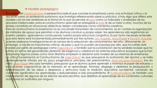  Modelo pedagógico
El modelo del constructivismo o perspectiva radical que concibe la enseñanza como una actividad crítica y al
docente como un profesional autónomo que investiga reflexionando sobre su práctica, si hay algo que difiera este
modelo con los tres anteriores es la forma en la que se percibe al error como un indicador y analizador de los
procesos intelectuales; para el constructivismo aprender es arriesgarse a errar (ir de un lado a otro), muchos de los
errores cometidos en situaciones didácticas deben considerarse como momentos creativos.
Para el constructivismo la enseñanza no es una simple transmisión de conocimientos, es en cambio la organización
de métodos de apoyo que permitan a los alumnos construir su propio saber. No aprendemos sólo registrando en
nuestro cerebro, aprendemos construyendo nuestra propia estructura congnitiva. Es por tanto necesario entender
que esta teoría está fundamentada primordialmente por tres autores: Lev Vygotski, Jean Piaget y David P. Ausubel,
quienes realizaron investigaciones en el campo de la adquisición de conocimientos del niño. Últimamente, sin
embargo, a raíz de las importantes críticas, de peso y que no pueden ser pasadas por alto, que ha sufrido este
modelo por parte de pedagogas como Inger Enkvist, y también por la constatación de los sensibles reveses que ha
sufrido en forma del generalizado deterioro de exigencia y calidad en los sistemas educativos europeos que lo han
adoptado, algunos países como Gran Bretaña empiezan a desterrar este modelo de sus sistemas de enseñanza.
La crítica fundamental al Constructivismo de Inger Enkvist es que presupone la autonomía del alumno y se halla
poderosamente influido por los poco pragmáticos principios del prerromántico Jean-Jacques Rousseau (no en
vano Jean Piaget era suizo también); presupone que el alumno quiere aprender y minimiza el papel del esfuerzo y
las funciones cognoscitivas de la memoria en el aprendizaje. Atomiza, disgrega y deteriora la jeraquización y
sistematización de las ideas y desprecia y arrincona toda la tradición educativa occidental, vaciando de
contenido significativo los aprendizajes y reduciéndolos a sólo procedimiento. El multiculturalismo es también una
manifestación de algunos de los efectos de esta doctrina, que debilitan el aprendizaje de los contenidos culturales
autóctonos sin sustituirlos por ninguno.
 