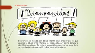  Bienvenida
Bienvenidos al mundo del dibujo infantil, aquí encontraras lo que
significa el dibujo en la infancia, sus tipos o clases, y como detallar o
identificar un dibujo. Te invito a sumergirte en un mundo loco, lleno
de creatividad e imaginación. ¡Que esperas! Adelante.
 