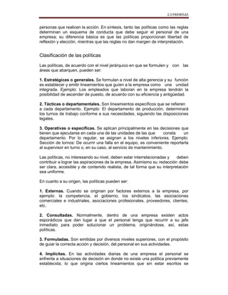 2.3 PREMISAS
personas que realicen la acción. En síntesis, tanto las políticas como las reglas
determinan un esquema de conducta que debe seguir el personal de una
empresa; su diferencia básica es que las políticas proporcionan libertad de
reflexión y elección, mientras que las reglas no dan margen de interpretación.
Clasificación de las políticas
Las políticas, de acuerdo con el nivel jerárquico en que se formulen y con las
áreas que abarquen, pueden ser:
1. Estratégicas o generales. Se formulan a nivel de alta gerencia y su función
es establecer y emitir lineamientos que guíen a la empresa como una unidad
integrada. Ejemplo: Los empleados que laboran en la empresa tendrán la
posibilidad de ascender de puesto, de acuerdo con su eficiencia y antigüedad.
2. Tácticas o departamentales. Son lineamientos específicos que se refieren
a cada departamento. Ejemplo: El departamento de producción, determinará
los turnos de trabajo conforme a sus necesidades, siguiendo las disposiciones
legales.
3. Operativas o específicas. Se aplican principalmente en las decisiones que
tienen que ejecutarse en cada una de las unidades de las que consta un
departamento. Por lo regular, se asignan a los niveles inferiores. Ejemplo:
Sección de tornos: De ocurrir una falla en el equipo, es conveniente reportarla
al supervisor en turno o, en su caso, al servicio de mantenimiento.
Las políticas, no interesando su nivel, deben estar interrelacionadas y deben
contribuir a lograr las aspiraciones de la empresa. Asimismo su redacción debe
ser clara, accesible y de contenido realista, de tal forma que su interpretación
sea uniforme.
En cuanto a su origen, las políticas pueden ser:
1. Externas. Cuando se originan por factores externos a la empresa, por
ejemplo: la competencia, el gobierno, los sindicatos, las asociaciones
comerciales e industriales, asociaciones profesionales, proveedores, clientes,
etc.
2. Consultadas. Normalmente, dentro de una empresa existen actos
esporádicos que dan lugar a que el personal tenga que recurrir a su jefe
inmediato para poder solucionar un problema, originándose, así, estas
políticas.
3. Formuladas. Son emitidas por diversos niveles superiores, con el propósito
de guiar la correcta acción y decisión, del personal en sus actividades.
4. Implícitas. En las actividades diarias de una empresa el personal se
enfrenta a situaciones de decisión en donde no existe una política previamente
establecida, lo que origina ciertos lineamientos que sin estar escritos se
 