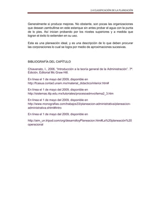 2.4 CLASIFICACIÓN DE LA PLANEACIÓN
Generalmente sí produce mejoras. No obstante, son pocas las organizaciones
que desean zambullirse en este estanque sin antes probar el agua con la punta
de lo pies. Así inician probando por los niveles superiores y a medida que
logran el éxito lo extienden en su uso.
Esta es una planeación ideal, y es una descripción de lo que deben procurar
las corporaciones lo cual se logra por medio de aproximaciones sucesivas.
BIBLIOGRAFÍA DEL CAPÍTULO
Chiavenato, I., 2006, “Introducción a la teoría general de la Administración”. 7ª.
Edición, Editorial Mc Graw Hill.
En línea el 1 de mayo del 2009, disponible en
http://fcasua.contad.unam.mx/material_didactico/interior.htm#
En línea el 1 de mayo del 2009, disponible en
http://sistemas.itlp.edu.mx/tutoriales/procesoadmvo/tema2_3.htm
En línea el 1 de mayo del 2009, disponible en
http://www.monografias.com/trabajos33/planeacion-administrativa/planeacion-
administrativa.shtml#intro
En línea el 1 de mayo del 2009, disponible en
http://aim_un.tripod.com/org/desarrolloyPlaneacion.htm#La%20planeación%20
operacional
 