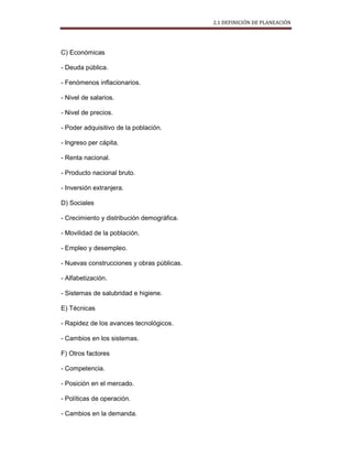 2.1 DEFINICIÓN DE PLANEACIÓN
C) Económicas
- Deuda pública.
- Fenómenos inflacionarios.
- Nivel de salarios.
- Nivel de precios.
- Poder adquisitivo de la población.
- Ingreso per cápita.
- Renta nacional.
- Producto nacional bruto.
- Inversión extranjera.
D) Sociales
- Crecimiento y distribución demográfica.
- Movilidad de la población.
- Empleo y desempleo.
- Nuevas construcciones y obras públicas.
- Alfabetización.
- Sistemas de salubridad e higiene.
E) Técnicas
- Rapidez de los avances tecnológicos.
- Cambios en los sistemas.
F) Otros factores
- Competencia.
- Posición en el mercado.
- Políticas de operación.
- Cambios en la demanda.
 
