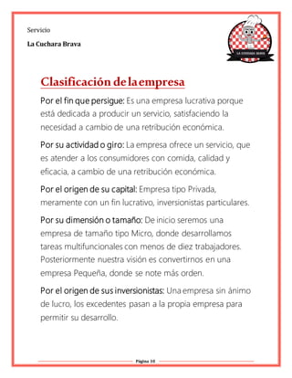 Página 10
Servicio
La Cuchara Brava
Clasificación delaempresa
Por el fin que persigue: Es una empresa lucrativa porque
está dedicada a producir un servicio, satisfaciendo la
necesidad a cambio de una retribución económica.
Por su actividad o giro: La empresa ofrece un servicio, que
es atender a los consumidores con comida, calidad y
eficacia, a cambio de una retribución económica.
Por el origen de su capital: Empresa tipo Privada,
meramente con un fin lucrativo, inversionistas particulares.
Por su dimensión o tamaño: De inicio seremos una
empresa de tamaño tipo Micro, donde desarrollamos
tareas multifuncionales con menos de diez trabajadores.
Posteriormente nuestra visión es convertirnos en una
empresa Pequeña, donde se note más orden.
Por el origen de sus inversionistas: Una empresa sin ánimo
de lucro, los excedentes pasan a la propia empresa para
permitir su desarrollo.
 