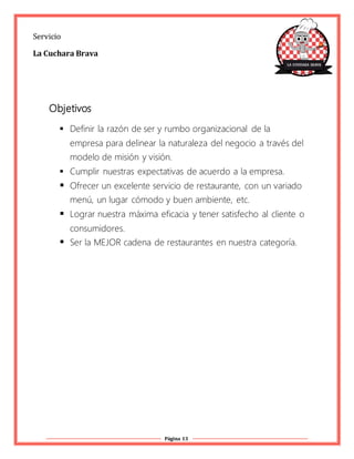 Página 13
Servicio
La Cuchara Brava
Objetivos
 Definir la razón de ser y rumbo organizacional de la
empresa para delinear la naturaleza del negocio a través del
modelo de misión y visión.
 Cumplir nuestras expectativas de acuerdo a la empresa.
 Ofrecer un excelente servicio de restaurante, con un variado
menú, un lugar cómodo y buen ambiente, etc.
 Lograr nuestra máxima eficacia y tener satisfecho al cliente o
consumidores.
 Ser la MEJOR cadena de restaurantes en nuestra categoría.
 