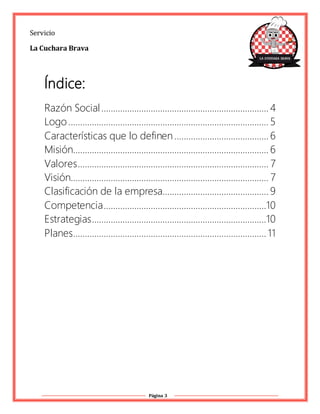 Página 3
Servicio
La Cuchara Brava
Índice:
Razón Social....................................................................... 4
Logo..................................................................................... 5
Características que lo definen........................................ 6
Misión................................................................................... 6
Valores................................................................................. 7
Visión.................................................................................... 7
Clasificación de la empresa............................................. 9
Competencia.....................................................................10
Estrategias..........................................................................10
Planes.................................................................................. 11
 
