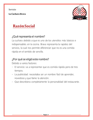 Página 4
Servicio
La Cuchara Brava
RazónSocial
¿Qué representa el nombre?
La cuchara debido a que es uno de los utensilios más básicos e
indispensables en la cocina. Brava representa la rapidez del
servicio, la cual nos permite diferenciar que no es una comida
rápida en el sentido de sencilla.
¿Por qué se eligió este nombre?
Debido a varios factores:
- El servicio: va a representar que es comida rápida pero de tres
tiempos.
- La publicidad: necesitaba ser un nombre fácil de aprender,
novedoso y que llame la atención.
- Que describiera completamente la personalidad del restaurante.
 
