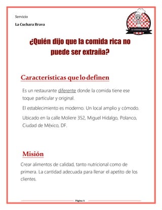 Página 6
Servicio
La Cuchara Brava
¿Quién dijo que la comida rica no
puede ser extraña?
Características quelodefinen
Es un restaurante diferente donde la comida tiene ese
toque particular y original.
El establecimiento es moderno. Un local amplio y cómodo.
Ubicado en la calle Moliere 352, Miguel Hidalgo, Polanco,
Ciudad de México, DF.
Misión
Crear alimentos de calidad, tanto nutricional como de
primera. La cantidad adecuada para llenar el apetito de los
clientes.
 