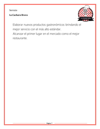 Página 7
Servicio
La Cuchara Brava
Elaborar nuevos productos gastronómicos brindando el
mejor servicio con el más alto estándar.
Alcanzar el primer lugar en el mercado como el mejor
restaurante.
 
