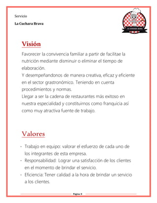 Página 8
Servicio
La Cuchara Brava
Visión
Favorecer la convivencia familiar a partir de facilitae la
nutrición mediante disminuir o eliminar el tiempo de
elaboración.
Y desempeñandonos de manera creativa, eficaz y eficiente
en el sector grastronómico. Teniendo en cuenta
procedimientos y normas.
Llegar a ser la cadena de restaurantes más exitoso en
nuestra especialidad y constituirnos como franquicia así
como muy atractiva fuente de trabajo.
Valores
- Trabajo en equipo: valorar el esfuerzo de cada uno de
los integrantes de esta empresa.
- Responsabilidad: Lograr una satisfacción de los clientes
en el momento de brindar el servicio.
- Eficiencia: Tener calidad a la hora de brindar un servicio
a los clientes.
 