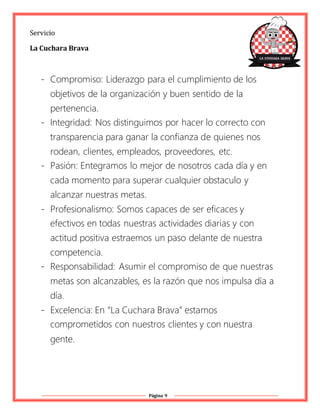 Página 9
Servicio
La Cuchara Brava
- Compromiso: Liderazgo para el cumplimiento de los
objetivos de la organización y buen sentido de la
pertenencia.
- Integridad: Nos distinguimos por hacer lo correcto con
transparencia para ganar la confianza de quienes nos
rodean, clientes, empleados, proveedores, etc.
- Pasión: Entegramos lo mejor de nosotros cada día y en
cada momento para superar cualquier obstaculo y
alcanzar nuestras metas.
- Profesionalismo: Somos capaces de ser eficaces y
efectivos en todas nuestras actividades diarias y con
actitud positiva estraemos un paso delante de nuestra
competencia.
- Responsabilidad: Asumir el compromiso de que nuestras
metas son alcanzables, es la razón que nos impulsa día a
día.
- Excelencia: En “La Cuchara Brava” estamos
comprometidos con nuestros clientes y con nuestra
gente.
 