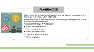PLANEACIÓN
Debe calcular las necesidades del personal, recursos y equipo que necesita en el
tiempo que se lleve la ejecución del proyecto.
El objetivo principal es tener bien definidos los objetivos para poder planear el plan de
acción necesario para alcanzarlos.
Actividades en la etapa de Planificación:
• Plan de gestión de recursos.
• Plan de gestión financiera.
• Plan de gestión de calidad.
• Proyecto de análisis de riesgos.
• Plan de aceptación.
 