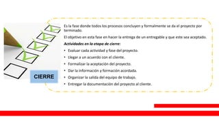 CIERRE
Es la fase donde todos los procesos concluyen y formalmente se da el proyecto por
terminado.
El objetivo en esta fase en hacer la entrega de un entregable y que este sea aceptado.
Actividades en la etapa de cierre:
• Evaluar cada actividad y fase del proyecto.
• Llegar a un acuerdo con el cliente.
• Formalizar la aceptación del proyecto.
• Dar la información y formación acordada.
• Organizar la salida del equipo de trabajo.
• Entregar la documentación del proyecto al cliente.
 
