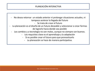 ING. JEFFERSON SANCHEZ RUIZ MOGT-PCN
PLANEACIÓN INTERACTIVA
- No desea retornar un estado anterior ni prolongar situaciones actuales, ni
tampoco acelerar la llegada del futuro
- Se trata de crear el futuro
- La planeación es el diseño de un futuro deseable y seleccionar o crear formas
de lograrlo hacia donde sea posible
- Los cambios y a tecnología no son malos, aunque no siempre son buenos.
- Los requisitos clave es el aprendizaje y la adaptación
- Si es posible crear el futuro para que pronosticarlo
- La planeación se hace de manera participativa.
 