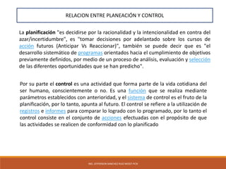 ING. JEFFERSON SANCHEZ RUIZ MOGT-PCN
La planificación "es decidirse por la racionalidad y la intencionalidad en contra del
azar/incertidumbre", es "tomar decisiones por adelantado sobre los cursos de
acción futuros (Anticipar Vs Reaccionar)", también se puede decir que es "el
desarrollo sistemático de programas orientados hacia el cumplimiento de objetivos
previamente definidos, por medio de un proceso de análisis, evaluación y selección
de las diferentes oportunidades que se han predicho".
RELACION ENTRE PLANEACIÓN Y CONTROL
Por su parte el control es una actividad que forma parte de la vida cotidiana del
ser humano, conscientemente o no. Es una función que se realiza mediante
parámetros establecidos con anterioridad, y el sistema de control es el fruto de la
planificación, por lo tanto, apunta al futuro. El control se refiere a la utilización de
registros e informes para comparar lo logrado con lo programado, por lo tanto el
control consiste en el conjunto de acciones efectuadas con el propósito de que
las actividades se realicen de conformidad con lo planificado
 