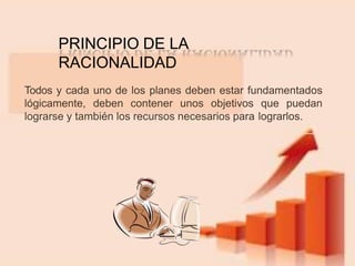 Todos y cada uno de los planes deben estar fundamentados
lógicamente, deben contener unos objetivos que puedan
lograrse y también los recursos necesarios para lograrlos.
PRINCIPIO DE LA
RACIONALIDAD
 